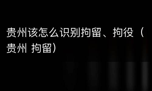贵州该怎么识别拘留、拘役（贵州 拘留）