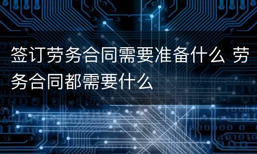 签订劳务合同需要准备什么 劳务合同都需要什么