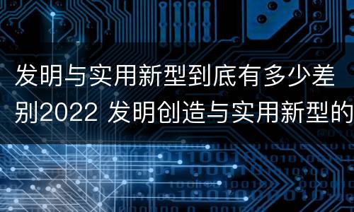发明与实用新型到底有多少差别2022 发明创造与实用新型的区别