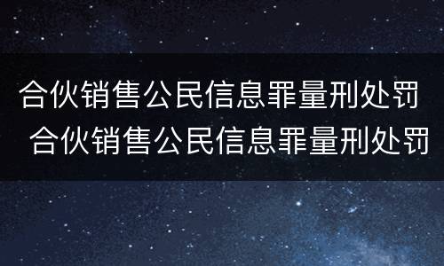 合伙销售公民信息罪量刑处罚 合伙销售公民信息罪量刑处罚标准