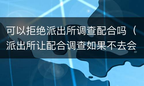 可以拒绝派出所调查配合吗（派出所让配合调查如果不去会怎么样）