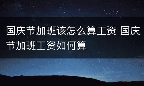 国庆节加班该怎么算工资 国庆节加班工资如何算