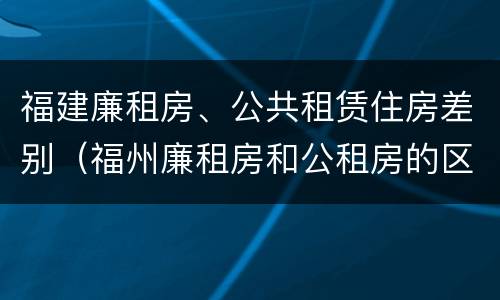 福建廉租房、公共租赁住房差别（福州廉租房和公租房的区别）