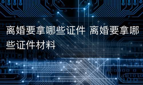 离婚要拿哪些证件 离婚要拿哪些证件材料