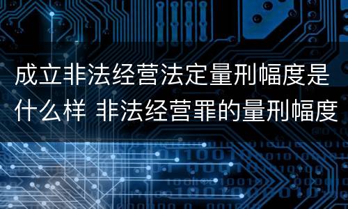 成立非法经营法定量刑幅度是什么样 非法经营罪的量刑幅度