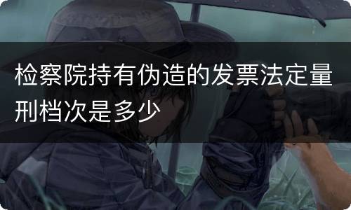 检察院持有伪造的发票法定量刑档次是多少