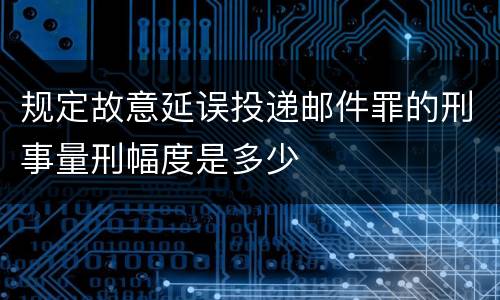 规定故意延误投递邮件罪的刑事量刑幅度是多少
