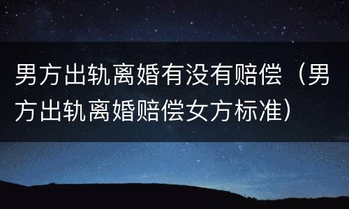 男方出轨离婚有没有赔偿（男方出轨离婚赔偿女方标准）
