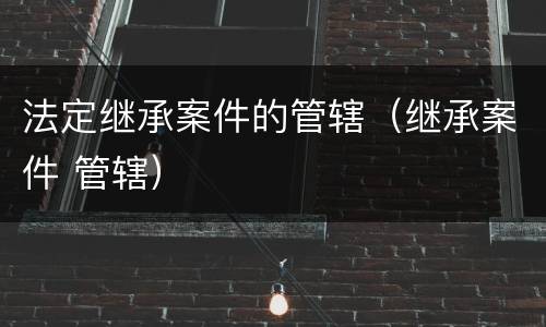法定继承案件的管辖（继承案件 管辖）