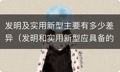发明及实用新型主要有多少差异（发明和实用新型应具备的条件）