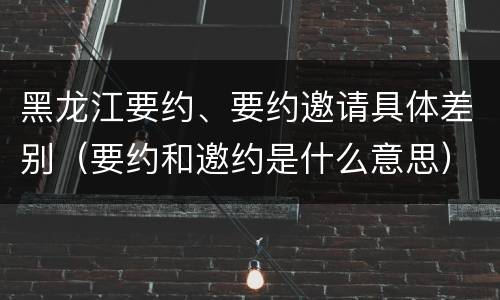黑龙江要约、要约邀请具体差别（要约和邀约是什么意思）