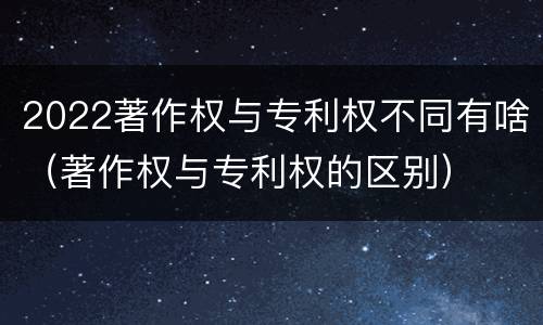 2022著作权与专利权不同有啥（著作权与专利权的区别）