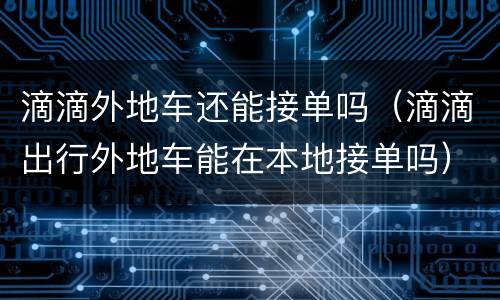 滴滴外地车还能接单吗（滴滴出行外地车能在本地接单吗）