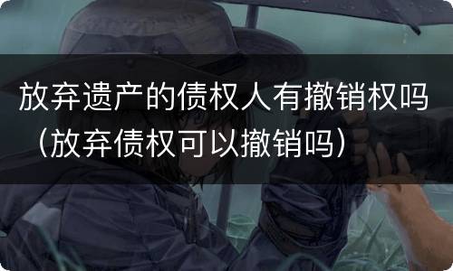 放弃遗产的债权人有撤销权吗（放弃债权可以撤销吗）