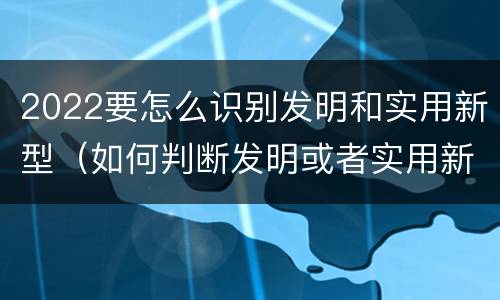2022要怎么识别发明和实用新型（如何判断发明或者实用新型的新颖性）
