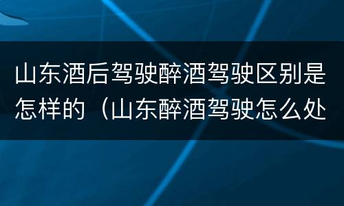 山东酒后驾驶醉酒驾驶区别是怎样的（山东醉酒驾驶怎么处罚）