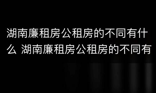 湖南廉租房公租房的不同有什么 湖南廉租房公租房的不同有什么区别