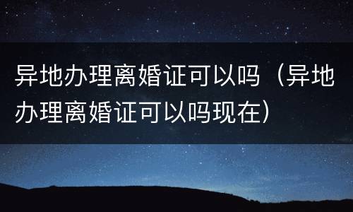 异地办理离婚证可以吗（异地办理离婚证可以吗现在）