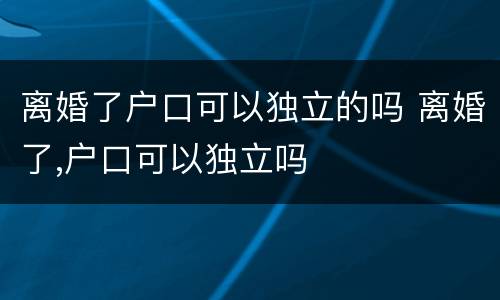 离婚了户口可以独立的吗 离婚了,户口可以独立吗