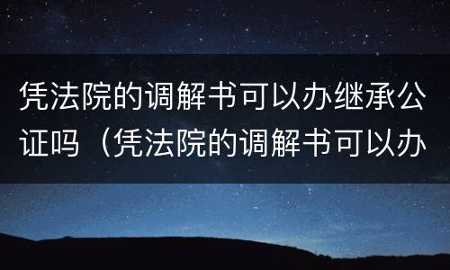 凭法院的调解书可以办继承公证吗（凭法院的调解书可以办继承公证吗有效吗）