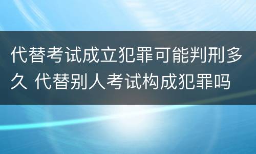 代替考试成立犯罪可能判刑多久 代替别人考试构成犯罪吗