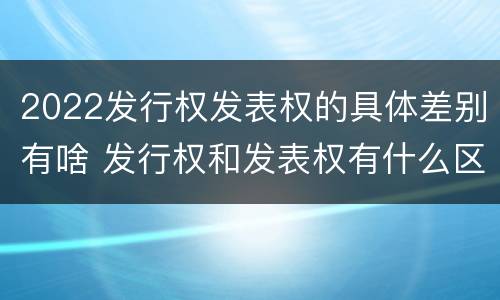 2022发行权发表权的具体差别有啥 发行权和发表权有什么区别