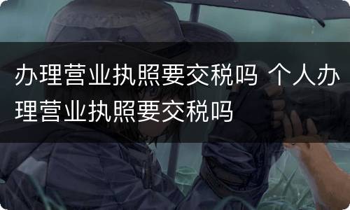 办理营业执照要交税吗 个人办理营业执照要交税吗