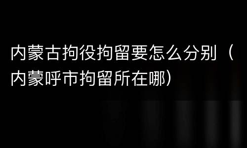 内蒙古拘役拘留要怎么分别（内蒙呼市拘留所在哪）