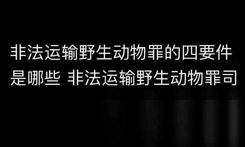 非法运输野生动物罪的四要件是哪些 非法运输野生动物罪司法解释