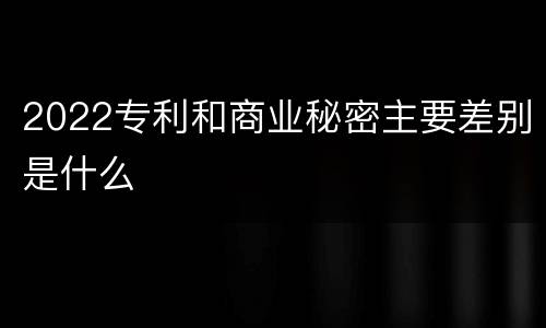 2022专利和商业秘密主要差别是什么