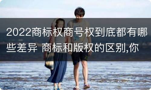 2022商标权商号权到底都有哪些差异 商标和版权的区别,你知道多少?