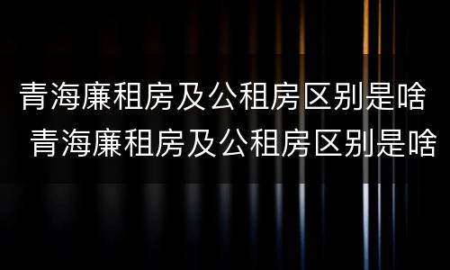 青海廉租房及公租房区别是啥 青海廉租房及公租房区别是啥呀