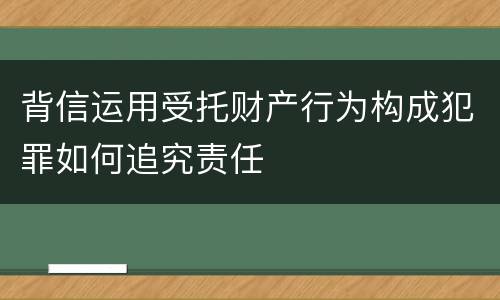 背信运用受托财产行为构成犯罪如何追究责任