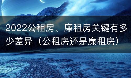 2022公租房、廉租房关键有多少差异（公租房还是廉租房）