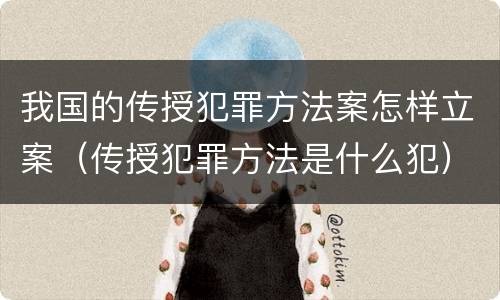 我国的传授犯罪方法案怎样立案（传授犯罪方法是什么犯）