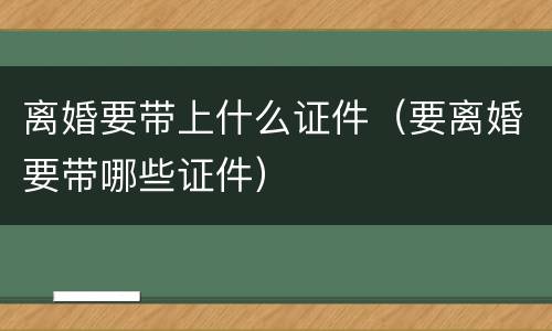 离婚要带上什么证件（要离婚要带哪些证件）
