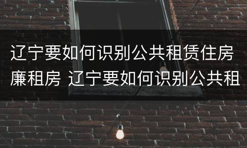 辽宁要如何识别公共租赁住房廉租房 辽宁要如何识别公共租赁住房廉租房信息