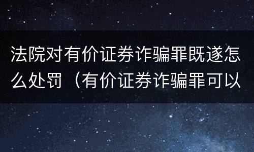 法院对有价证券诈骗罪既遂怎么处罚（有价证券诈骗罪可以由单位构成吗）