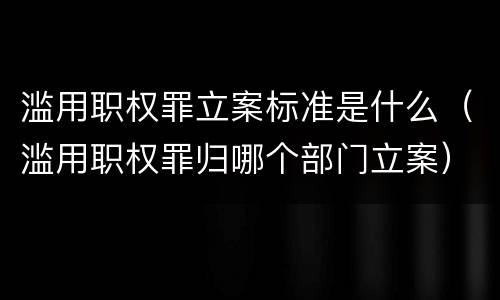 滥用职权罪立案标准是什么（滥用职权罪归哪个部门立案）