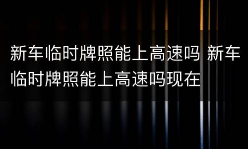 新车临时牌照能上高速吗 新车临时牌照能上高速吗现在