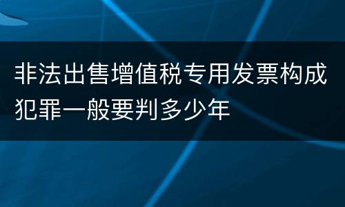 非法出售增值税专用发票构成犯罪一般要判多少年