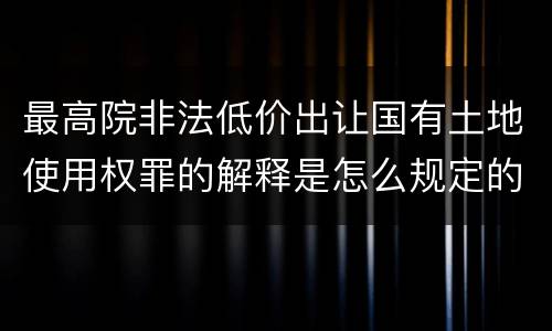 最高院非法低价出让国有土地使用权罪的解释是怎么规定的