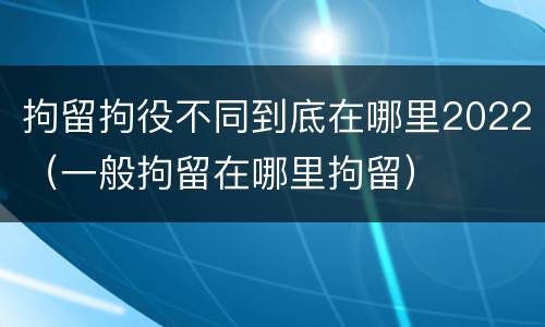 拘留拘役不同到底在哪里2022（一般拘留在哪里拘留）
