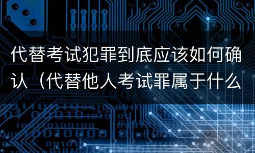 代替考试犯罪到底应该如何确认（代替他人考试罪属于什么类犯罪）