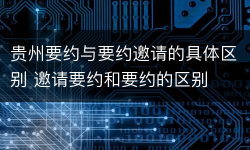 贵州要约与要约邀请的具体区别 邀请要约和要约的区别