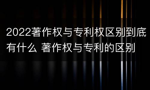 2022著作权与专利权区别到底有什么 著作权与专利的区别