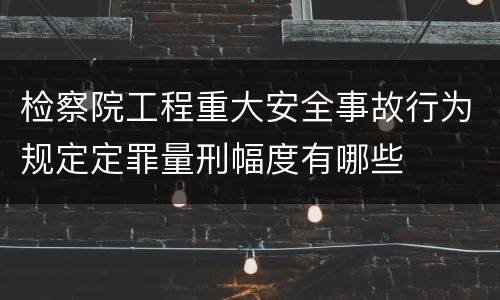 检察院工程重大安全事故行为规定定罪量刑幅度有哪些