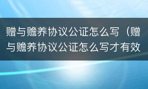 赠与赡养协议公证怎么写（赠与赡养协议公证怎么写才有效）