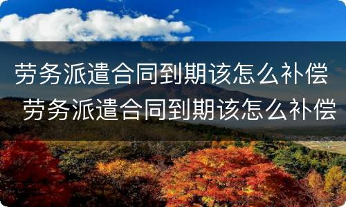劳务派遣合同到期该怎么补偿 劳务派遣合同到期该怎么补偿呢