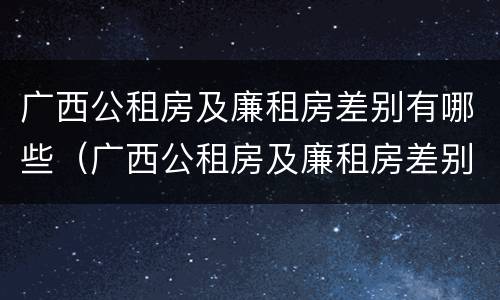 广西公租房及廉租房差别有哪些（广西公租房及廉租房差别有哪些呢）